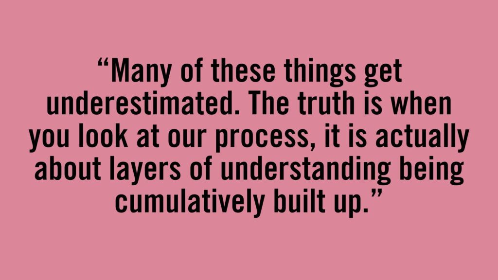 Many of these things get underestimated. The truth is when you look at our process, it is actually about layers of understanding being cumulatively built up.
