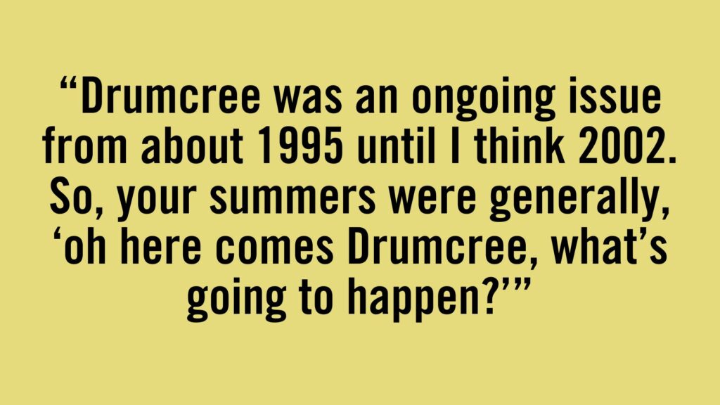 Drumcree was an ongoing issue from about 1995 until I think 2002. So, your summers were generally, 'oh here comes Drumcree, what's going to happen?'