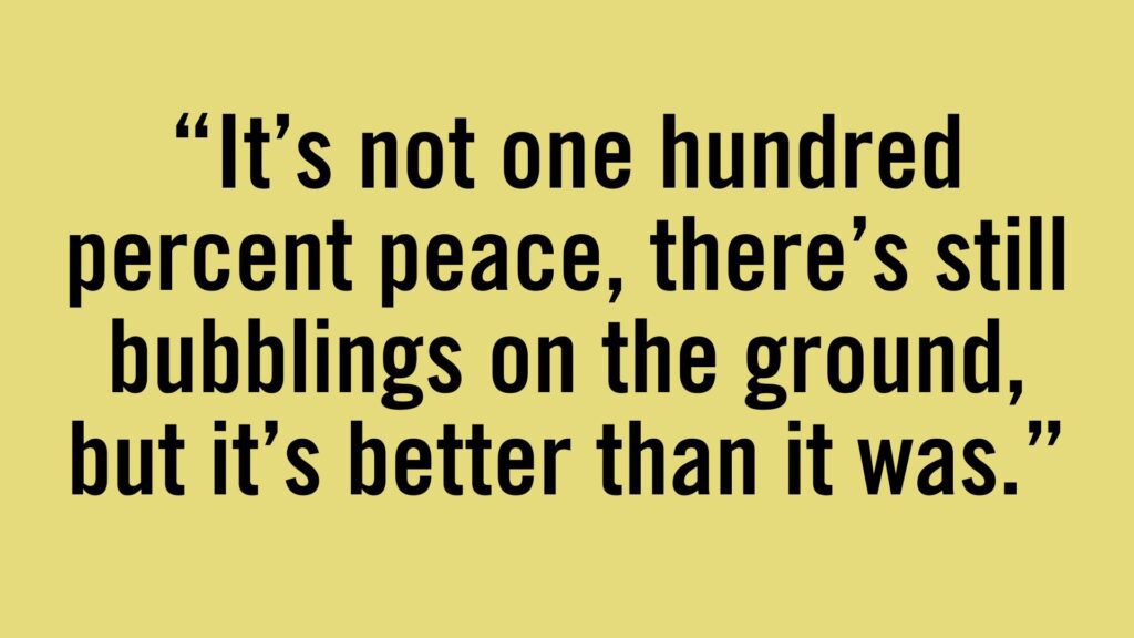 #It's not one hundred percent peace, there's still bubblings on the ground, but it's better than it was.