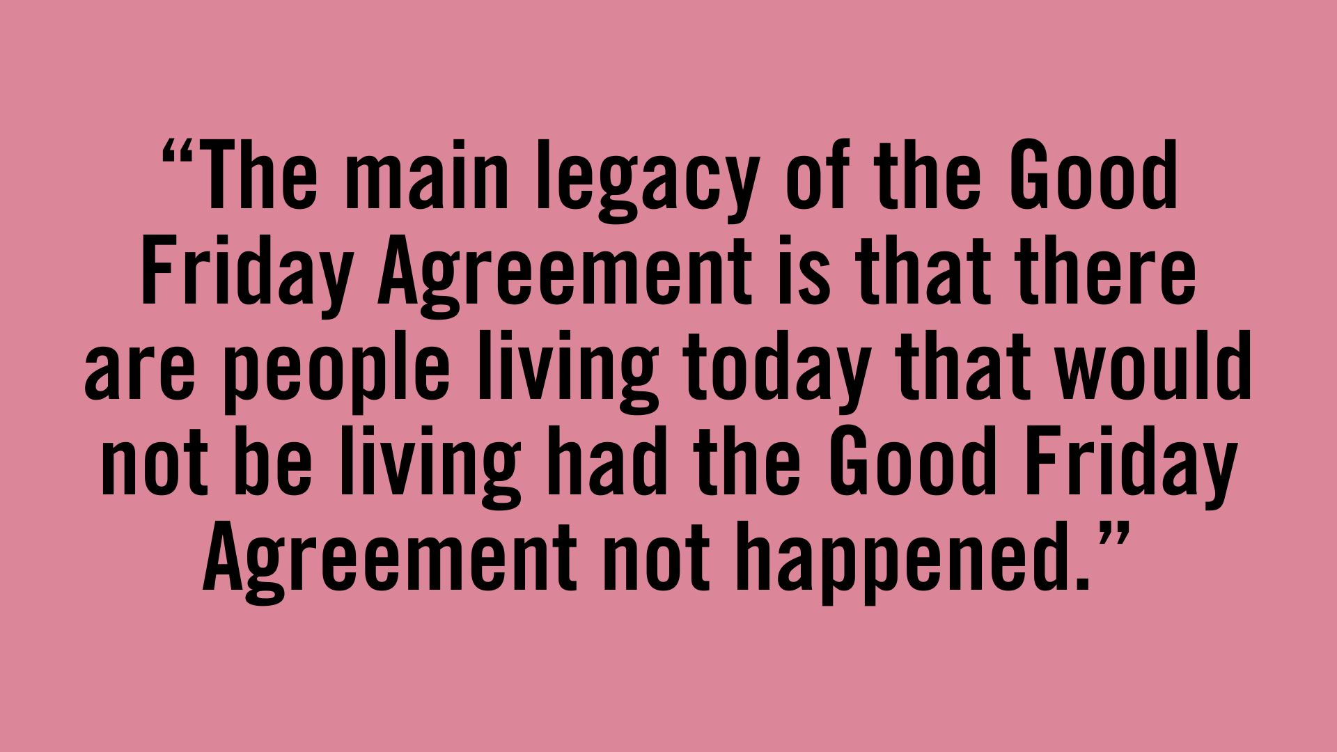 The main legacy of the Good Friday Agreement is that there are people living today that would not be living had the Good Friday Agreement not happened.
