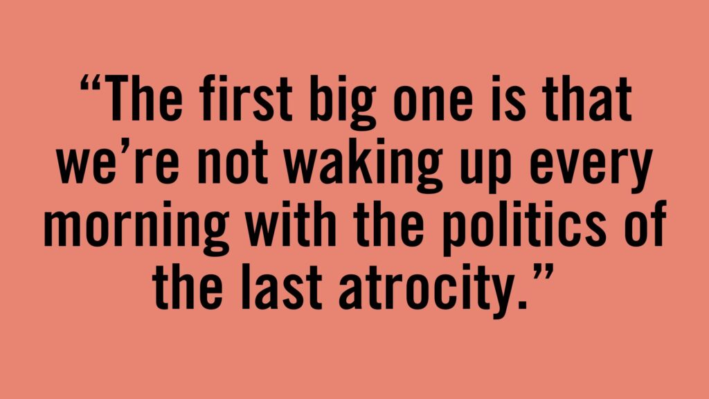 The first big one is that we're not waking up every morning with the politics of the last atrocity.