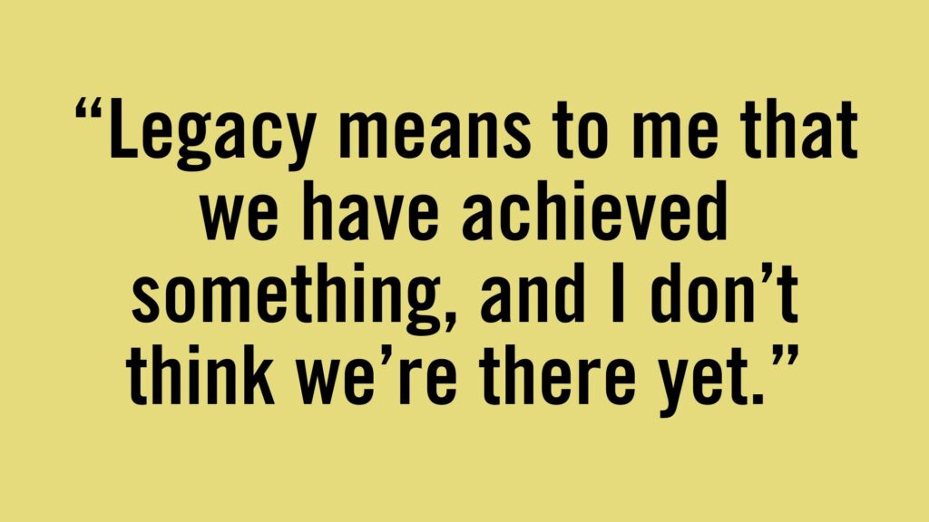 Legacy means to me that we have achieved something, and I don't think we're there yet.