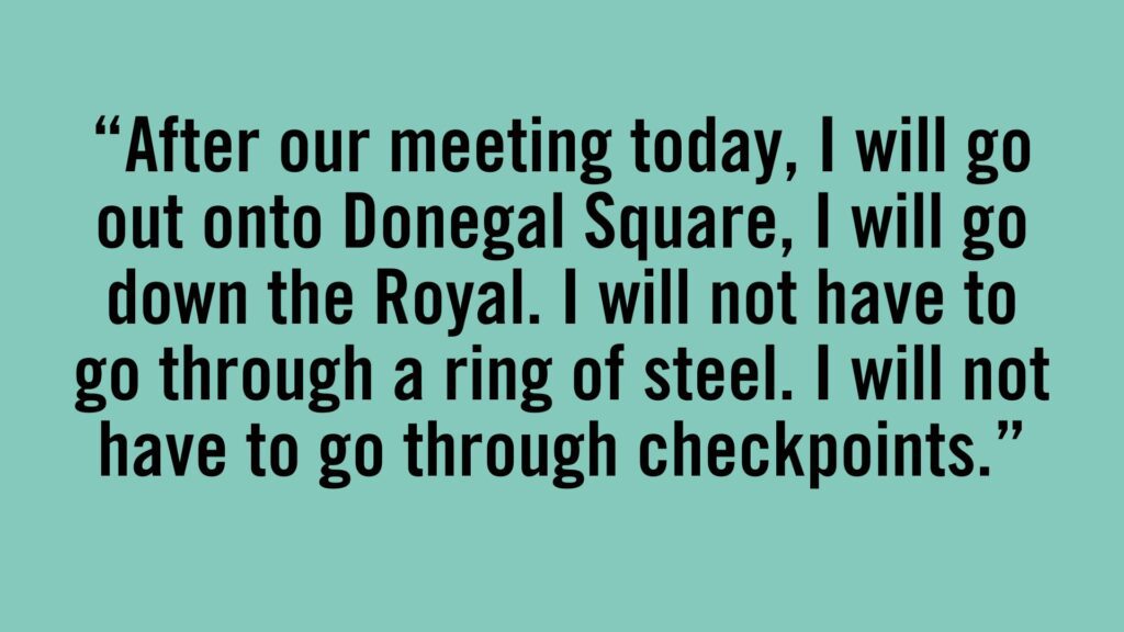 After our meeting today, I will go out onto Donegal Square, I will go down the Royal. I will not have to go through a ring of steel. I will not have to go through checkpoints.
