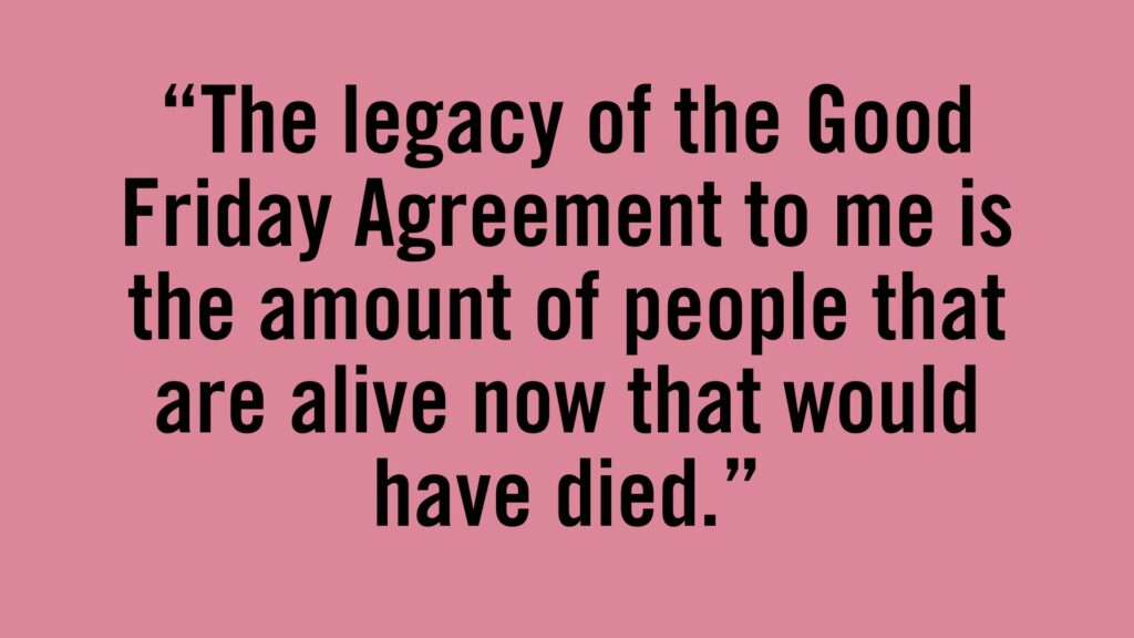 The legacy of the Good Friday Agreement to me is the amount of people that are alive now that would have died.