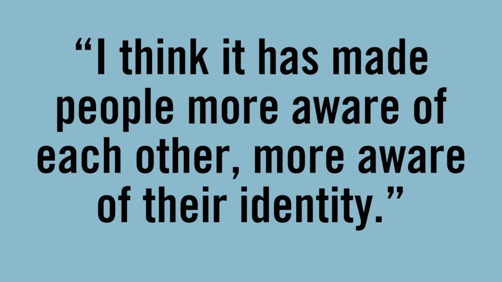 I think it has made people more aware of each other, more aware of their identity.